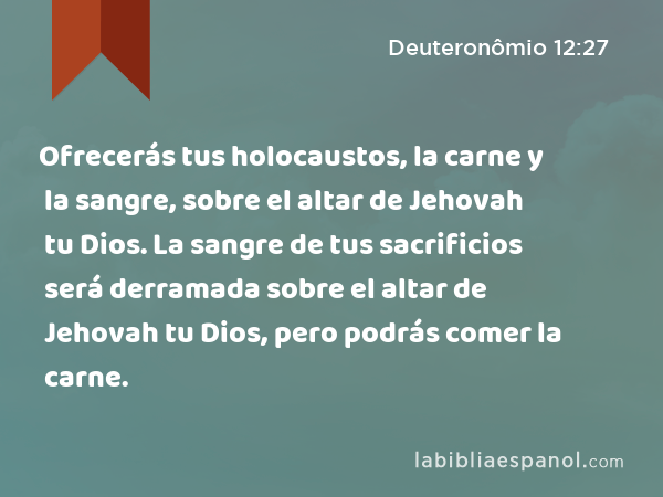 Ofrecerás tus holocaustos, la carne y la sangre, sobre el altar de Jehovah tu Dios. La sangre de tus sacrificios será derramada sobre el altar de Jehovah tu Dios, pero podrás comer la carne. - Deuteronômio 12:27