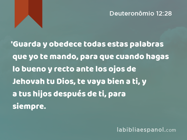 'Guarda y obedece todas estas palabras que yo te mando, para que cuando hagas lo bueno y recto ante los ojos de Jehovah tu Dios, te vaya bien a ti, y a tus hijos después de ti, para siempre. - Deuteronômio 12:28