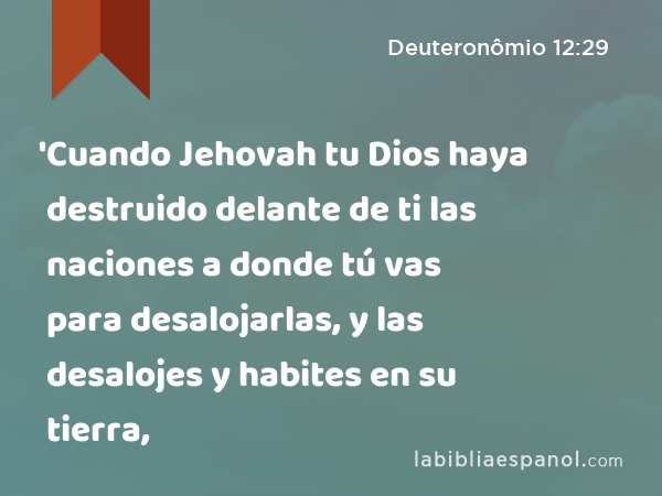 'Cuando Jehovah tu Dios haya destruido delante de ti las naciones a donde tú vas para desalojarlas, y las desalojes y habites en su tierra, - Deuteronômio 12:29