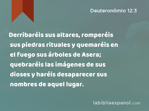 Derribaréis sus altares, romperéis sus piedras rituales y quemaréis en el fuego sus árboles de Asera; quebraréis las imágenes de sus dioses y haréis desaparecer sus nombres de aquel lugar. - Deuteronômio 12:3