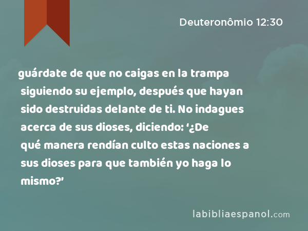 guárdate de que no caigas en la trampa siguiendo su ejemplo, después que hayan sido destruidas delante de ti. No indagues acerca de sus dioses, diciendo: ‘¿De qué manera rendían culto estas naciones a sus dioses para que también yo haga lo mismo?’ - Deuteronômio 12:30