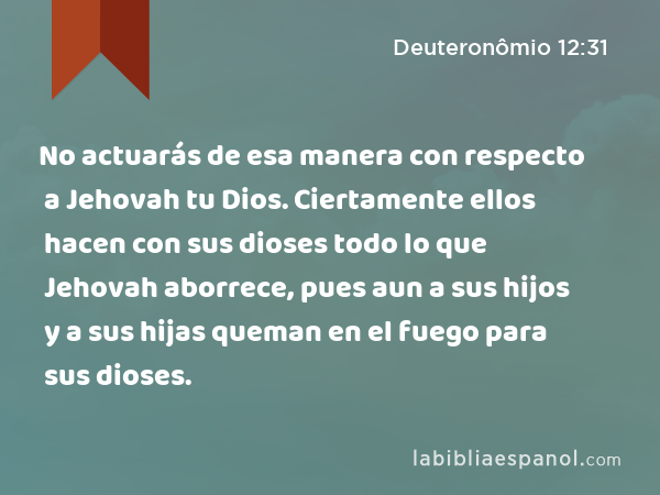 No actuarás de esa manera con respecto a Jehovah tu Dios. Ciertamente ellos hacen con sus dioses todo lo que Jehovah aborrece, pues aun a sus hijos y a sus hijas queman en el fuego para sus dioses. - Deuteronômio 12:31