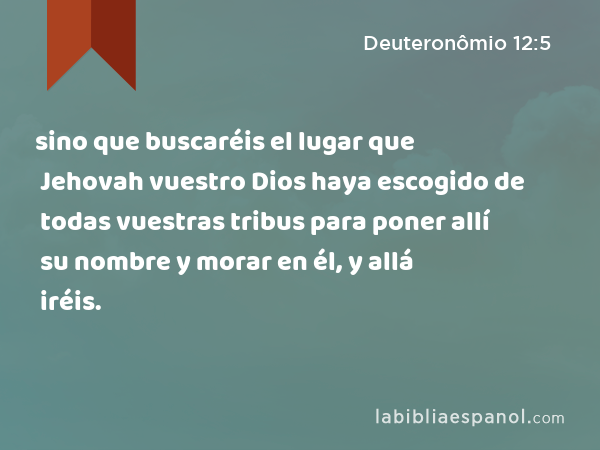 sino que buscaréis el lugar que Jehovah vuestro Dios haya escogido de todas vuestras tribus para poner allí su nombre y morar en él, y allá iréis. - Deuteronômio 12:5