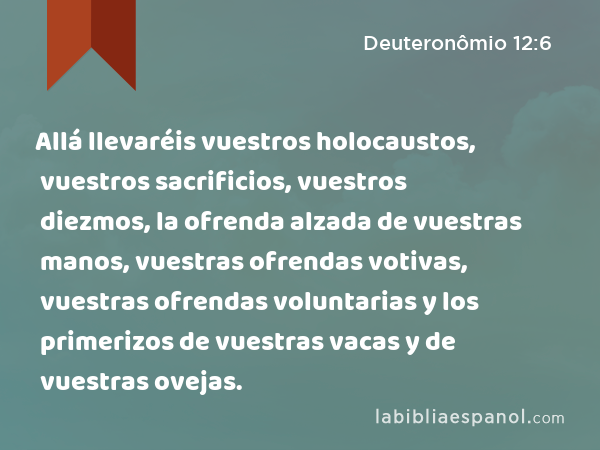 Allá llevaréis vuestros holocaustos, vuestros sacrificios, vuestros diezmos, la ofrenda alzada de vuestras manos, vuestras ofrendas votivas, vuestras ofrendas voluntarias y los primerizos de vuestras vacas y de vuestras ovejas. - Deuteronômio 12:6