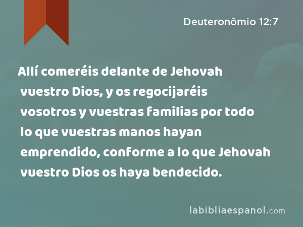 Allí comeréis delante de Jehovah vuestro Dios, y os regocijaréis vosotros y vuestras familias por todo lo que vuestras manos hayan emprendido, conforme a lo que Jehovah vuestro Dios os haya bendecido. - Deuteronômio 12:7