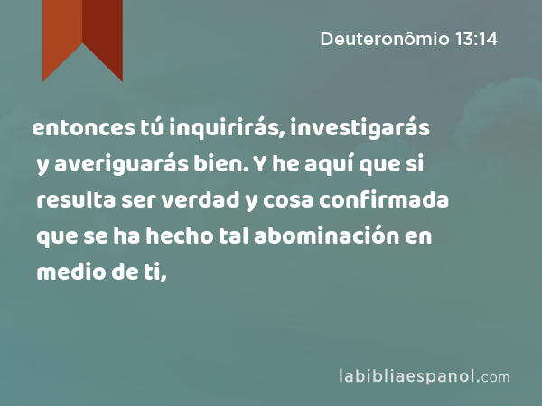 entonces tú inquirirás, investigarás y averiguarás bien. Y he aquí que si resulta ser verdad y cosa confirmada que se ha hecho tal abominación en medio de ti, - Deuteronômio 13:14