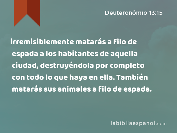 irremisiblemente matarás a filo de espada a los habitantes de aquella ciudad, destruyéndola por completo con todo lo que haya en ella. También matarás sus animales a filo de espada. - Deuteronômio 13:15