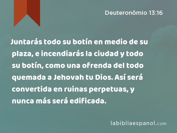 Juntarás todo su botín en medio de su plaza, e incendiarás la ciudad y todo su botín, como una ofrenda del todo quemada a Jehovah tu Dios. Así será convertida en ruinas perpetuas, y nunca más será edificada. - Deuteronômio 13:16