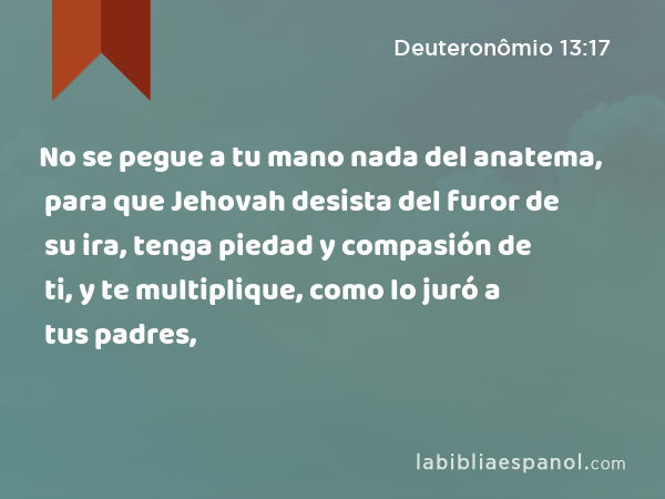 No se pegue a tu mano nada del anatema, para que Jehovah desista del furor de su ira, tenga piedad y compasión de ti, y te multiplique, como lo juró a tus padres, - Deuteronômio 13:17