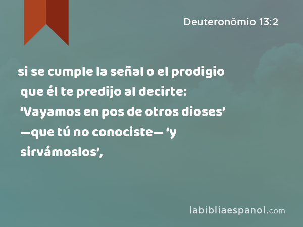 si se cumple la señal o el prodigio que él te predijo al decirte: ‘Vayamos en pos de otros dioses’ —que tú no conociste— ‘y sirvámoslos’, - Deuteronômio 13:2