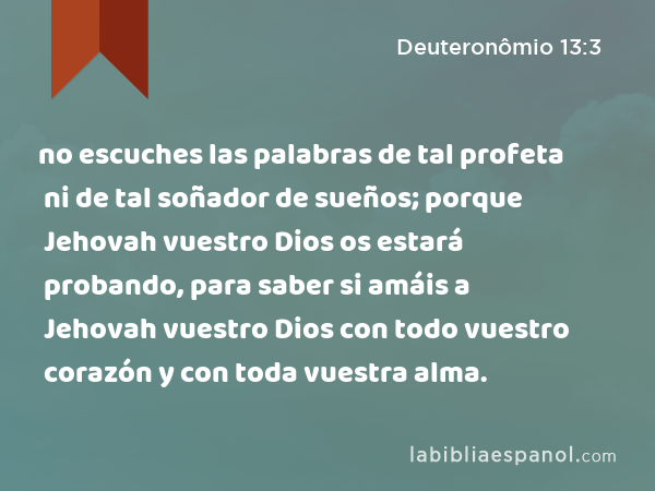 no escuches las palabras de tal profeta ni de tal soñador de sueños; porque Jehovah vuestro Dios os estará probando, para saber si amáis a Jehovah vuestro Dios con todo vuestro corazón y con toda vuestra alma. - Deuteronômio 13:3