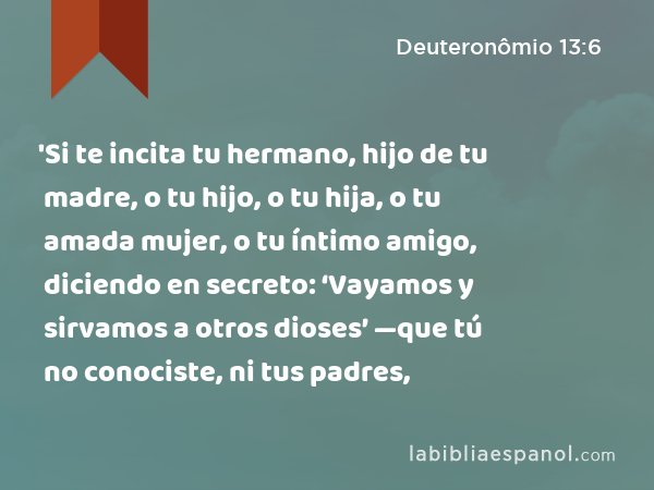 'Si te incita tu hermano, hijo de tu madre, o tu hijo, o tu hija, o tu amada mujer, o tu íntimo amigo, diciendo en secreto: ‘Vayamos y sirvamos a otros dioses’ —que tú no conociste, ni tus padres, - Deuteronômio 13:6