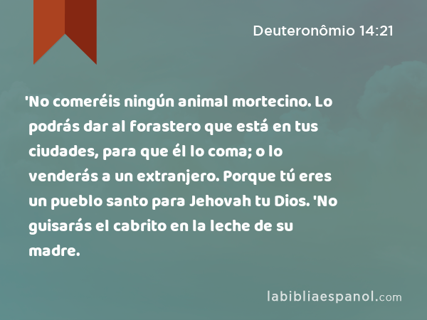 'No comeréis ningún animal mortecino. Lo podrás dar al forastero que está en tus ciudades, para que él lo coma; o lo venderás a un extranjero. Porque tú eres un pueblo santo para Jehovah tu Dios. 'No guisarás el cabrito en la leche de su madre. - Deuteronômio 14:21