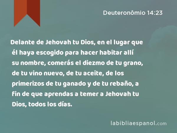 Delante de Jehovah tu Dios, en el lugar que él haya escogido para hacer habitar allí su nombre, comerás el diezmo de tu grano, de tu vino nuevo, de tu aceite, de los primerizos de tu ganado y de tu rebaño, a fin de que aprendas a temer a Jehovah tu Dios, todos los días. - Deuteronômio 14:23