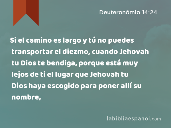 Si el camino es largo y tú no puedes transportar el diezmo, cuando Jehovah tu Dios te bendiga, porque está muy lejos de ti el lugar que Jehovah tu Dios haya escogido para poner allí su nombre, - Deuteronômio 14:24