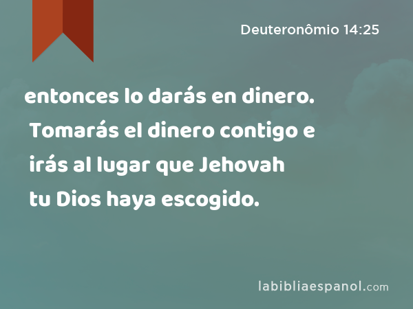 entonces lo darás en dinero. Tomarás el dinero contigo e irás al lugar que Jehovah tu Dios haya escogido. - Deuteronômio 14:25