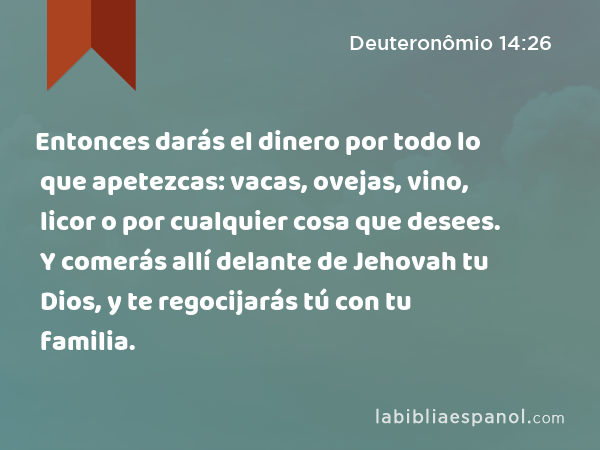 Entonces darás el dinero por todo lo que apetezcas: vacas, ovejas, vino, licor o por cualquier cosa que desees. Y comerás allí delante de Jehovah tu Dios, y te regocijarás tú con tu familia. - Deuteronômio 14:26