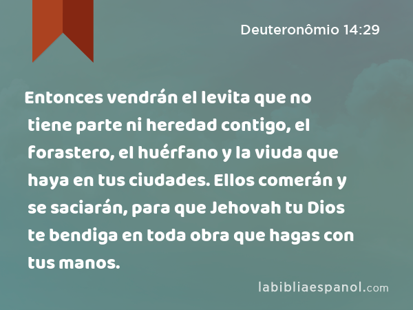 Entonces vendrán el levita que no tiene parte ni heredad contigo, el forastero, el huérfano y la viuda que haya en tus ciudades. Ellos comerán y se saciarán, para que Jehovah tu Dios te bendiga en toda obra que hagas con tus manos. - Deuteronômio 14:29