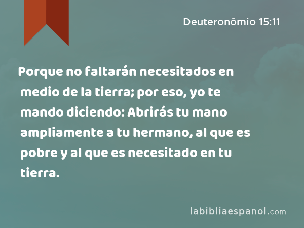 Porque no faltarán necesitados en medio de la tierra; por eso, yo te mando diciendo: Abrirás tu mano ampliamente a tu hermano, al que es pobre y al que es necesitado en tu tierra. - Deuteronômio 15:11