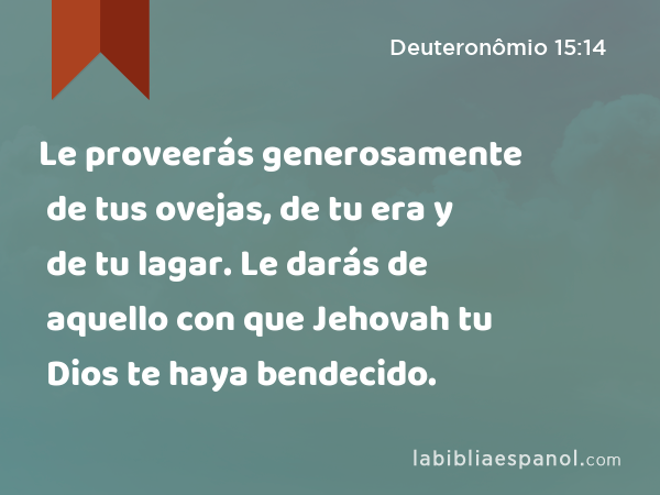 Le proveerás generosamente de tus ovejas, de tu era y de tu lagar. Le darás de aquello con que Jehovah tu Dios te haya bendecido. - Deuteronômio 15:14