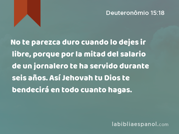 No te parezca duro cuando lo dejes ir libre, porque por la mitad del salario de un jornalero te ha servido durante seis años. Así Jehovah tu Dios te bendecirá en todo cuanto hagas. - Deuteronômio 15:18