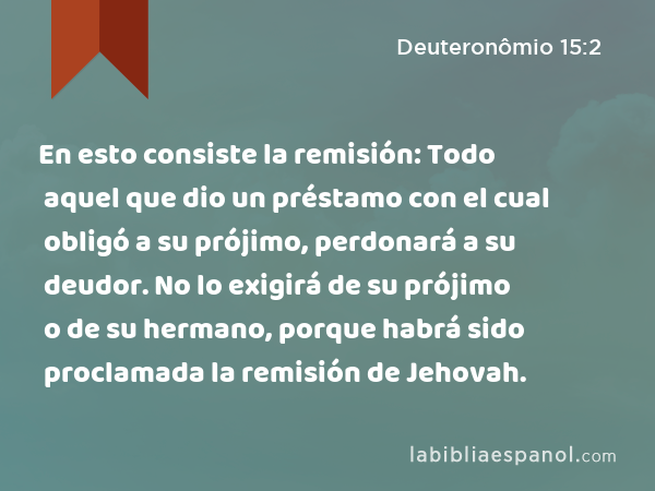 En esto consiste la remisión: Todo aquel que dio un préstamo con el cual obligó a su prójimo, perdonará a su deudor. No lo exigirá de su prójimo o de su hermano, porque habrá sido proclamada la remisión de Jehovah. - Deuteronômio 15:2