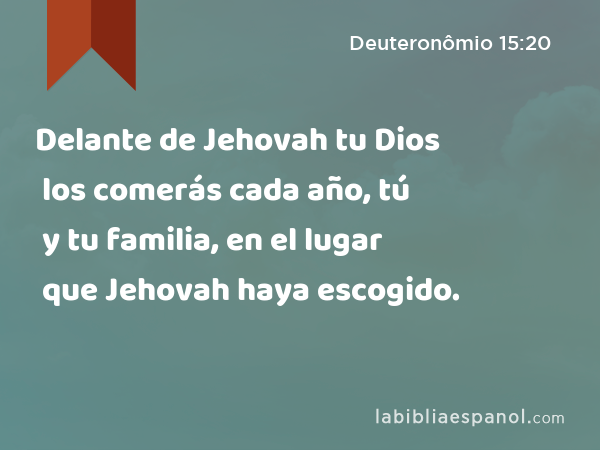 Delante de Jehovah tu Dios los comerás cada año, tú y tu familia, en el lugar que Jehovah haya escogido. - Deuteronômio 15:20