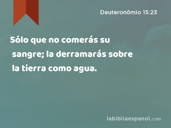 Sólo que no comerás su sangre; la derramarás sobre la tierra como agua. - Deuteronômio 15:23