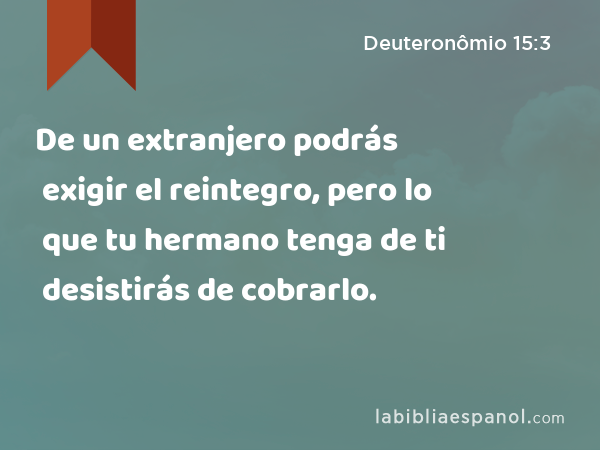 De un extranjero podrás exigir el reintegro, pero lo que tu hermano tenga de ti desistirás de cobrarlo. - Deuteronômio 15:3