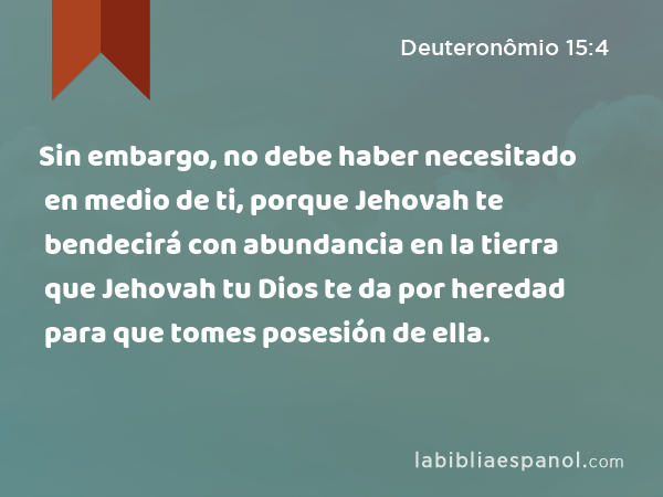 Sin embargo, no debe haber necesitado en medio de ti, porque Jehovah te bendecirá con abundancia en la tierra que Jehovah tu Dios te da por heredad para que tomes posesión de ella. - Deuteronômio 15:4