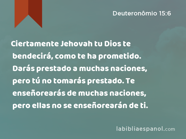 Ciertamente Jehovah tu Dios te bendecirá, como te ha prometido. Darás prestado a muchas naciones, pero tú no tomarás prestado. Te enseñorearás de muchas naciones, pero ellas no se enseñorearán de ti. - Deuteronômio 15:6