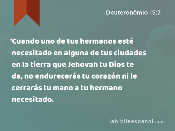 'Cuando uno de tus hermanos esté necesitado en alguna de tus ciudades en la tierra que Jehovah tu Dios te da, no endurecerás tu corazón ni le cerrarás tu mano a tu hermano necesitado. - Deuteronômio 15:7