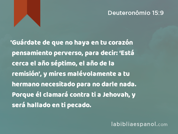 'Guárdate de que no haya en tu corazón pensamiento perverso, para decir: ‘Está cerca el año séptimo, el año de la remisión’, y mires malévolamente a tu hermano necesitado para no darle nada. Porque él clamará contra ti a Jehovah, y será hallado en ti pecado. - Deuteronômio 15:9