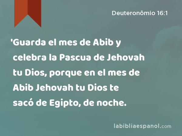 'Guarda el mes de Abib y celebra la Pascua de Jehovah tu Dios, porque en el mes de Abib Jehovah tu Dios te sacó de Egipto, de noche. - Deuteronômio 16:1