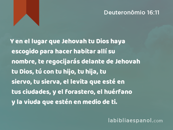 Y en el lugar que Jehovah tu Dios haya escogido para hacer habitar allí su nombre, te regocijarás delante de Jehovah tu Dios, tú con tu hijo, tu hija, tu siervo, tu sierva, el levita que esté en tus ciudades, y el forastero, el huérfano y la viuda que estén en medio de ti. - Deuteronômio 16:11