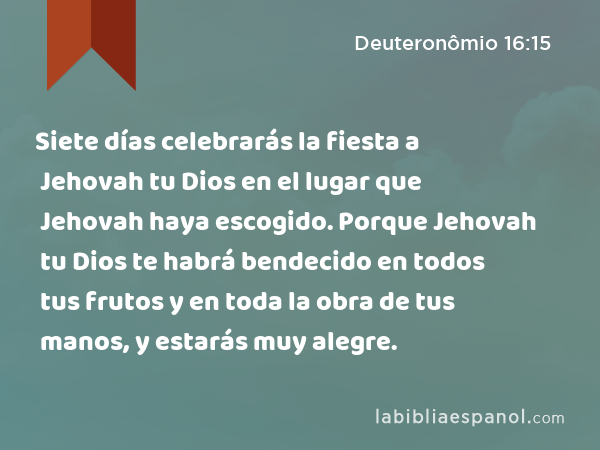 Siete días celebrarás la fiesta a Jehovah tu Dios en el lugar que Jehovah haya escogido. Porque Jehovah tu Dios te habrá bendecido en todos tus frutos y en toda la obra de tus manos, y estarás muy alegre. - Deuteronômio 16:15