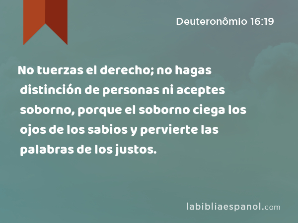 No tuerzas el derecho; no hagas distinción de personas ni aceptes soborno, porque el soborno ciega los ojos de los sabios y pervierte las palabras de los justos. - Deuteronômio 16:19