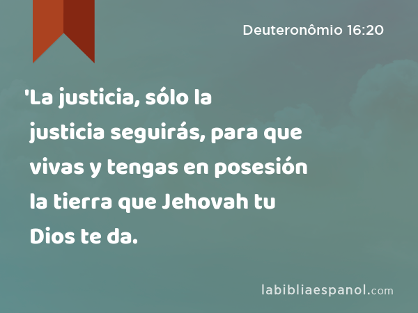 'La justicia, sólo la justicia seguirás, para que vivas y tengas en posesión la tierra que Jehovah tu Dios te da. - Deuteronômio 16:20