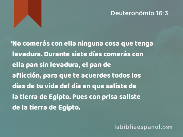 'No comerás con ella ninguna cosa que tenga levadura. Durante siete días comerás con ella pan sin levadura, el pan de aflicción, para que te acuerdes todos los días de tu vida del día en que saliste de la tierra de Egipto. Pues con prisa saliste de la tierra de Egipto. - Deuteronômio 16:3