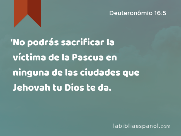 'No podrás sacrificar la víctima de la Pascua en ninguna de las ciudades que Jehovah tu Dios te da. - Deuteronômio 16:5