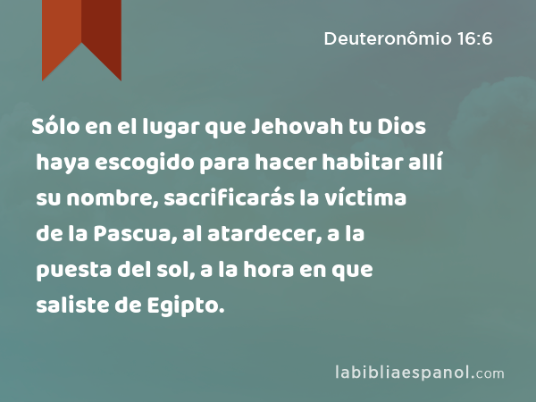 Sólo en el lugar que Jehovah tu Dios haya escogido para hacer habitar allí su nombre, sacrificarás la víctima de la Pascua, al atardecer, a la puesta del sol, a la hora en que saliste de Egipto. - Deuteronômio 16:6