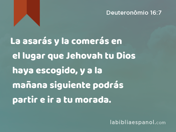 La asarás y la comerás en el lugar que Jehovah tu Dios haya escogido, y a la mañana siguiente podrás partir e ir a tu morada. - Deuteronômio 16:7