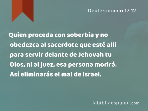 Quien proceda con soberbia y no obedezca al sacerdote que esté allí para servir delante de Jehovah tu Dios, ni al juez, esa persona morirá. Así eliminarás el mal de Israel. - Deuteronômio 17:12