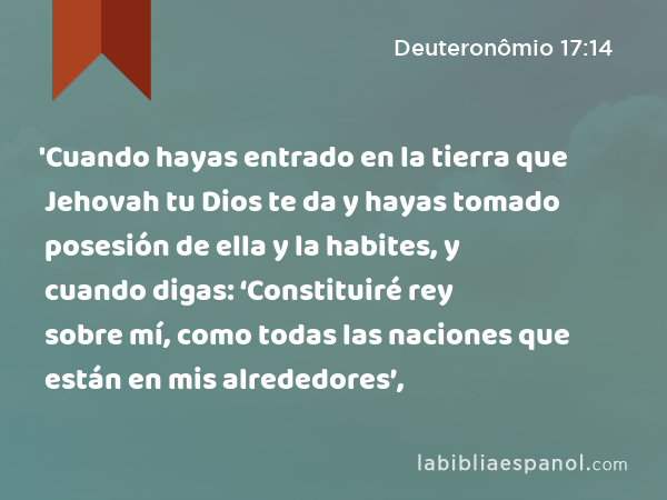 'Cuando hayas entrado en la tierra que Jehovah tu Dios te da y hayas tomado posesión de ella y la habites, y cuando digas: ‘Constituiré rey sobre mí, como todas las naciones que están en mis alrededores’, - Deuteronômio 17:14