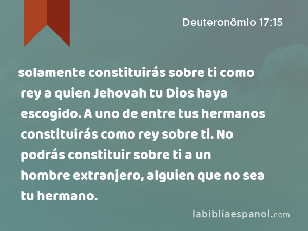 solamente constituirás sobre ti como rey a quien Jehovah tu Dios haya escogido. A uno de entre tus hermanos constituirás como rey sobre ti. No podrás constituir sobre ti a un hombre extranjero, alguien que no sea tu hermano. - Deuteronômio 17:15