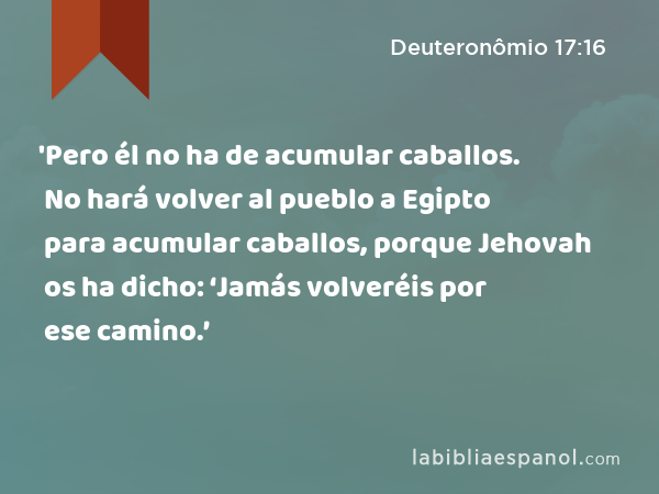 'Pero él no ha de acumular caballos. No hará volver al pueblo a Egipto para acumular caballos, porque Jehovah os ha dicho: ‘Jamás volveréis por ese camino.’ - Deuteronômio 17:16