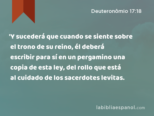 'Y sucederá que cuando se siente sobre el trono de su reino, él deberá escribir para sí en un pergamino una copia de esta ley, del rollo que está al cuidado de los sacerdotes levitas. - Deuteronômio 17:18