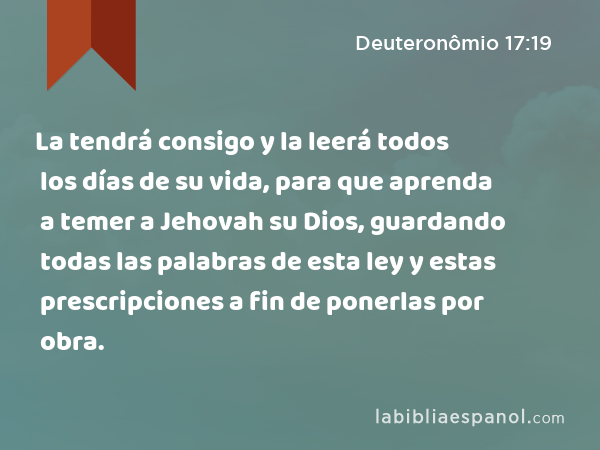 La tendrá consigo y la leerá todos los días de su vida, para que aprenda a temer a Jehovah su Dios, guardando todas las palabras de esta ley y estas prescripciones a fin de ponerlas por obra. - Deuteronômio 17:19