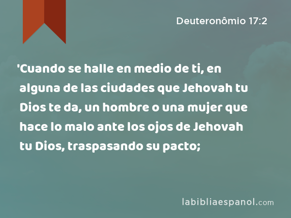 'Cuando se halle en medio de ti, en alguna de las ciudades que Jehovah tu Dios te da, un hombre o una mujer que hace lo malo ante los ojos de Jehovah tu Dios, traspasando su pacto; - Deuteronômio 17:2