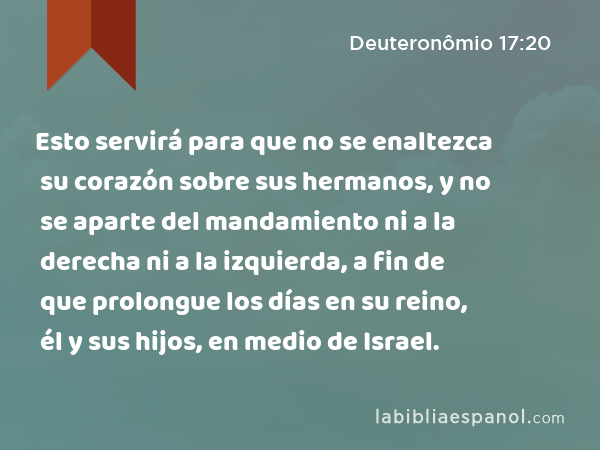 Esto servirá para que no se enaltezca su corazón sobre sus hermanos, y no se aparte del mandamiento ni a la derecha ni a la izquierda, a fin de que prolongue los días en su reino, él y sus hijos, en medio de Israel. - Deuteronômio 17:20